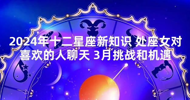 2024年十二星座新知识 处座女对喜欢的人聊天 3月挑战和机遇